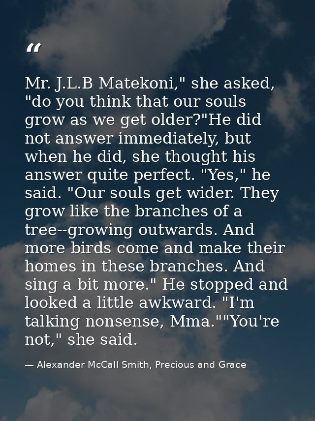 Mr. J.L.B Matekoni," she asked, "do you think that our souls grow as we get older?"He did not answer immediately, but wh — Alexander McCall Smith, Precious and Grace