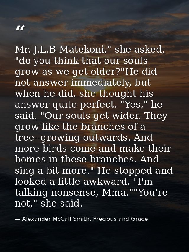 Mr. J.L.B Matekoni," she asked, "do you think that our souls grow as we get older?"He did not answer immediately, but wh — Alexander McCall Smith, Precious and Grace