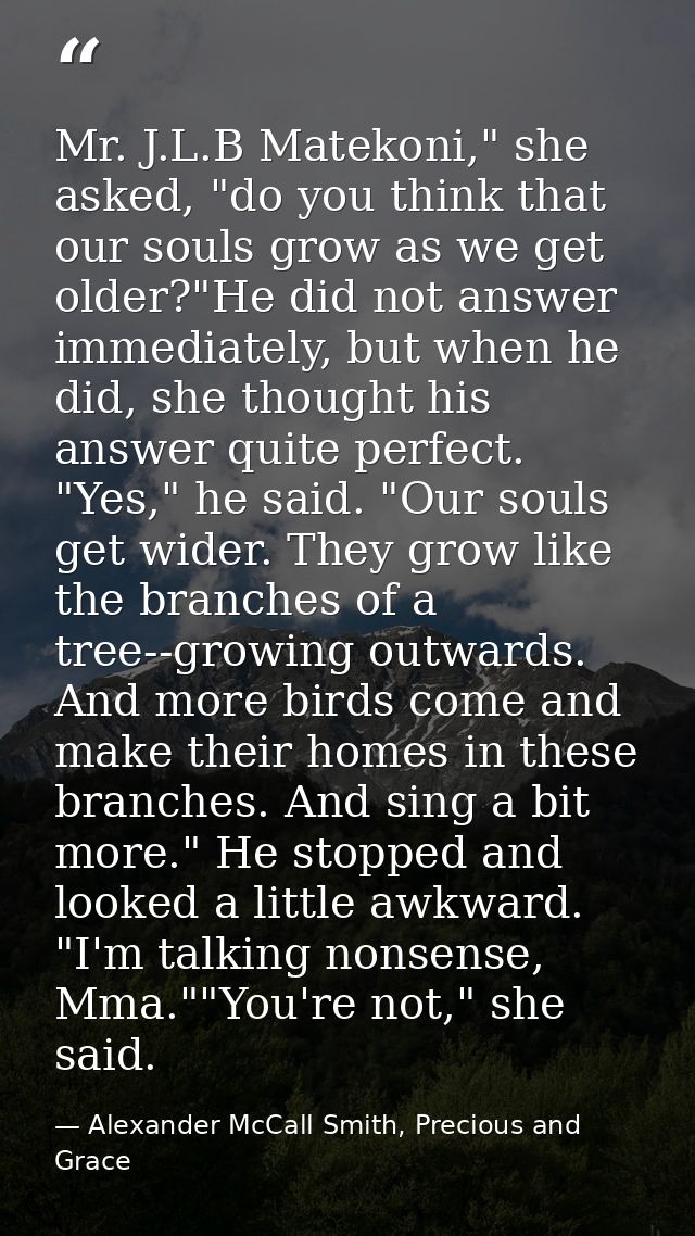 Mr. J.L.B Matekoni," she asked, "do you think that our souls grow as we get older?"He did not answer immediately, but wh — Alexander McCall Smith, Precious and Grace
