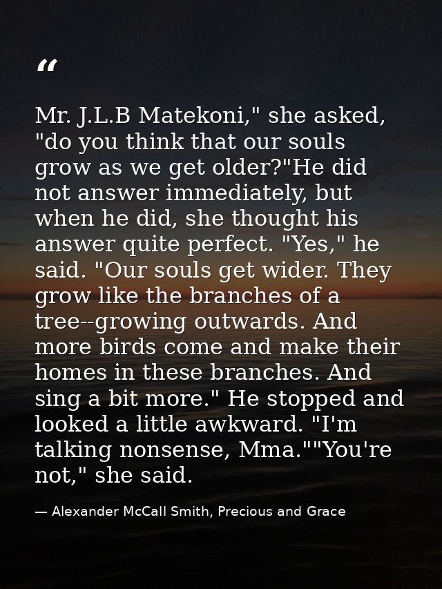 Mr. J.L.B Matekoni," she asked, "do you think that our souls grow as we get older?"He did not answer immediately, but wh — Alexander McCall Smith, Precious and Grace