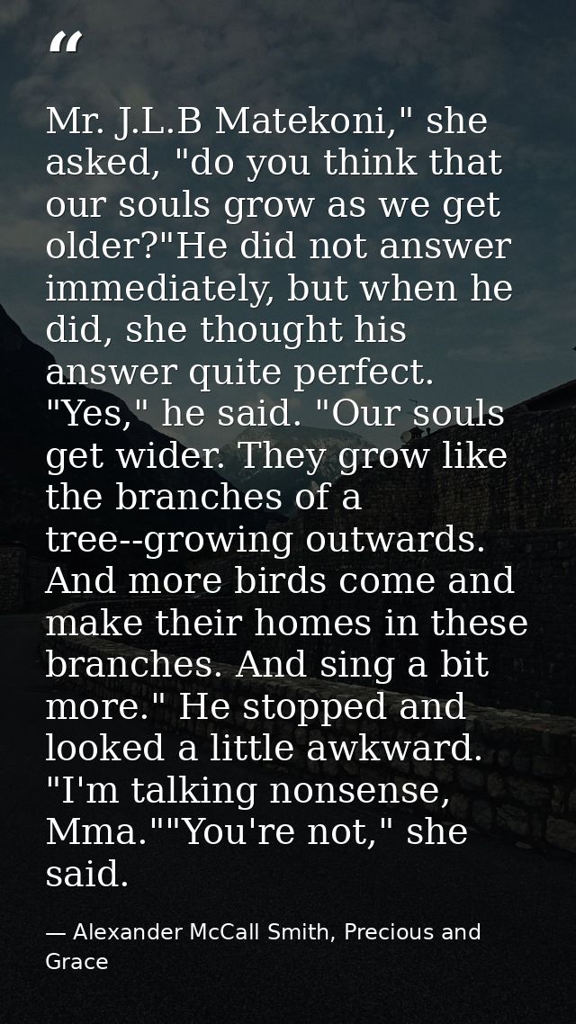 Mr. J.L.B Matekoni," she asked, "do you think that our souls grow as we get older?"He did not answer immediately, but wh — Alexander McCall Smith, Precious and Grace