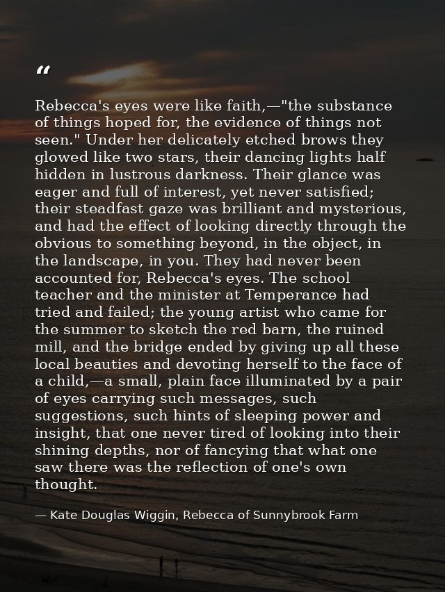 Rebecca's eyes were like faith,—"the substance of things hoped for, the evidence of things not seen." Under her delicate — Kate Douglas Wiggin, Rebecca of Sunnybrook Farm
