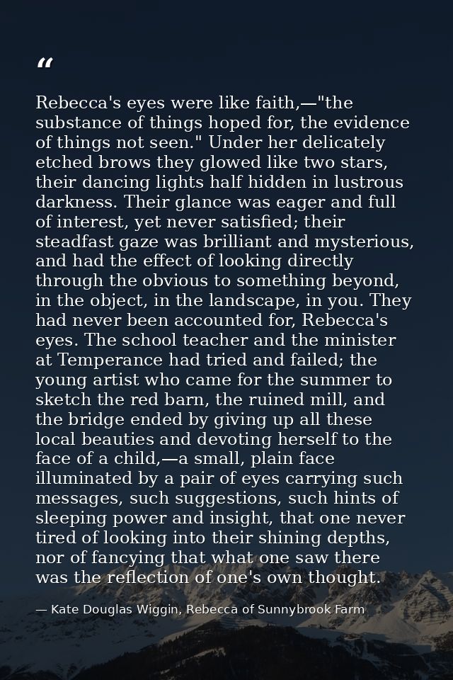 Rebecca's eyes were like faith,—"the substance of things hoped for, the evidence of things not seen." Under her delicate — Kate Douglas Wiggin, Rebecca of Sunnybrook Farm