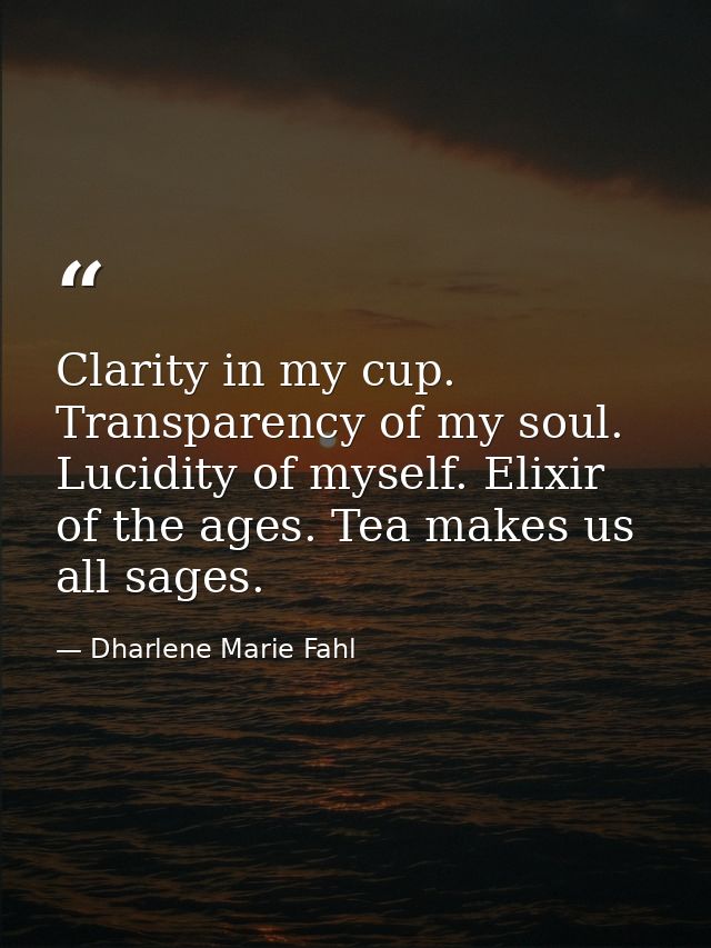 Clarity in my cup. Transparency of my soul. Lucidity of myself. Elixir of the ages. Tea makes us all sages. — Dharlene Marie Fahl