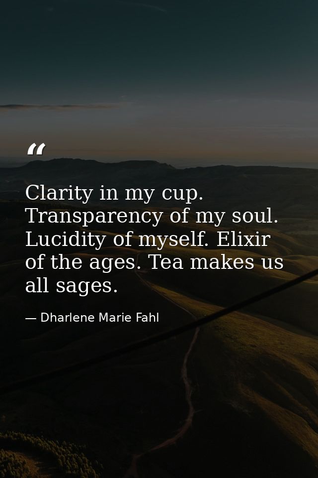 Clarity in my cup. Transparency of my soul. Lucidity of myself. Elixir of the ages. Tea makes us all sages. — Dharlene Marie Fahl