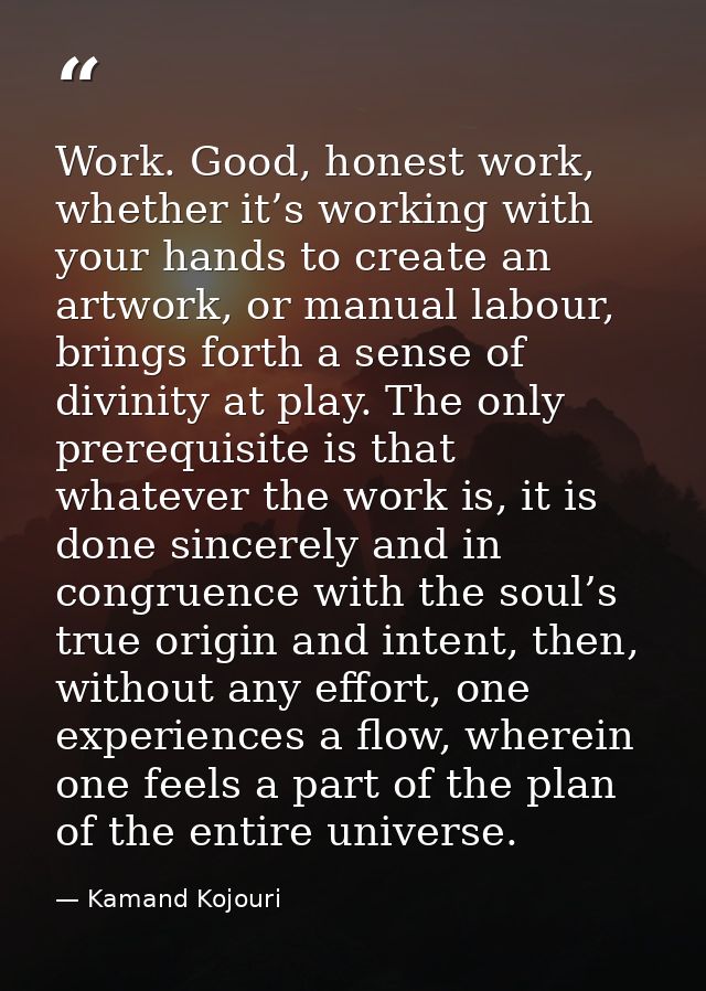 Work. Good, honest work, whether it’s working with your hands to create an artwork, or manual labour, brings forth a sen — Kamand Kojouri