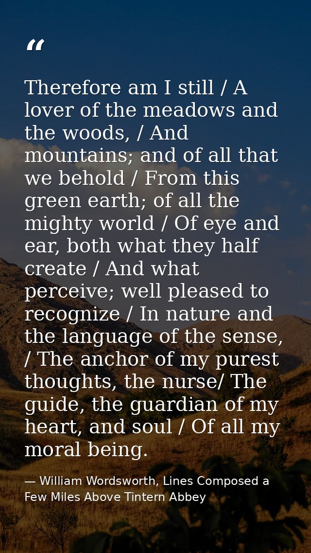 Therefore am I still / A lover of the meadows and the woods, / And mountains; and of all that we behold / From this gree — William Wordsworth, Lines Composed a Few Miles Above Tintern Abbey