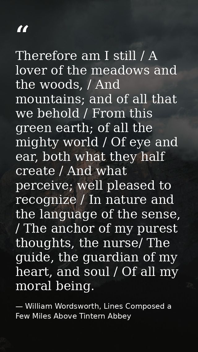 Therefore am I still / A lover of the meadows and the woods, / And mountains; and of all that we behold / From this gree — William Wordsworth, Lines Composed a Few Miles Above Tintern Abbey