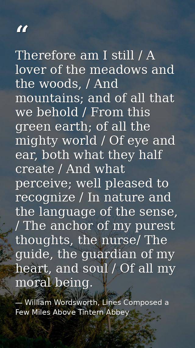 Therefore am I still / A lover of the meadows and the woods, / And mountains; and of all that we behold / From this gree — William Wordsworth, Lines Composed a Few Miles Above Tintern Abbey