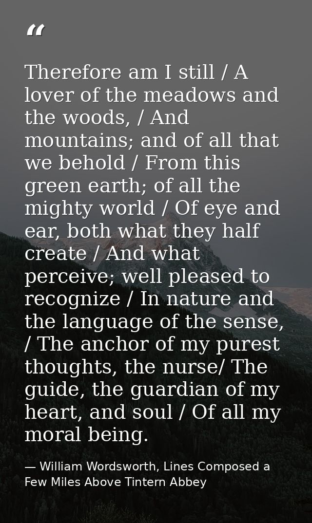 Therefore am I still / A lover of the meadows and the woods, / And mountains; and of all that we behold / From this gree — William Wordsworth, Lines Composed a Few Miles Above Tintern Abbey