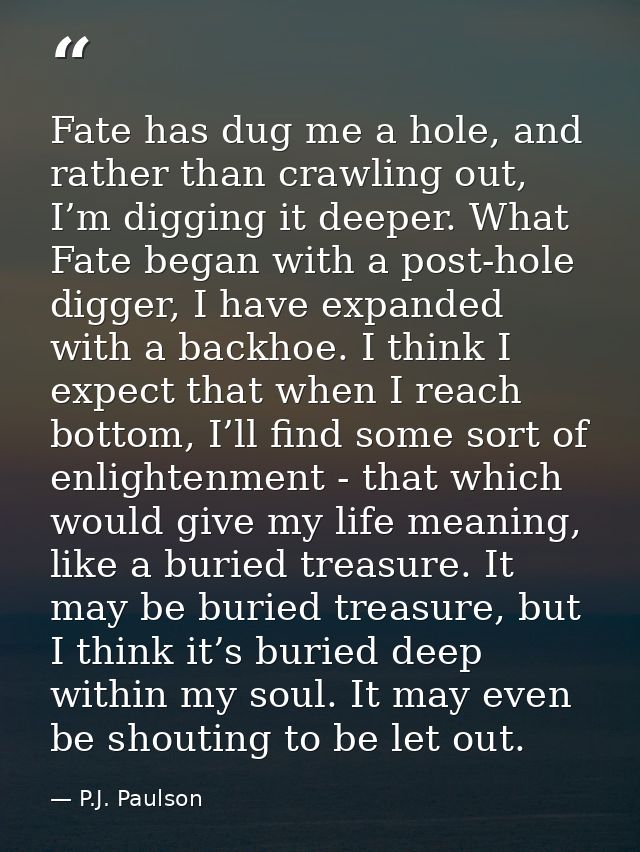 Fate has dug me a hole, and rather than crawling out, I’m digging it deeper. What Fate began with a post-hole digger, I  — P.J. Paulson