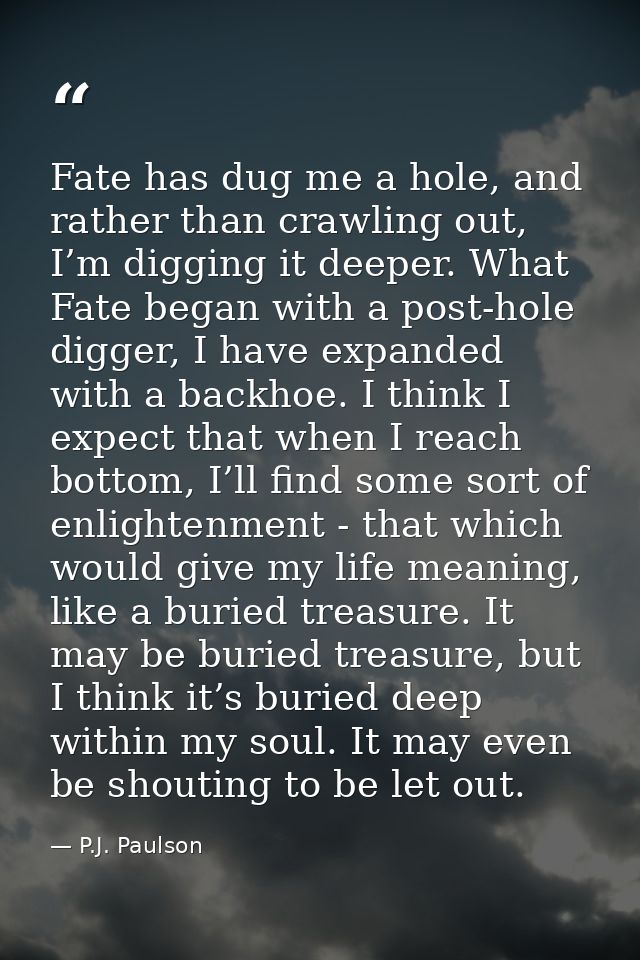Fate has dug me a hole, and rather than crawling out, I’m digging it deeper. What Fate began with a post-hole digger, I  — P.J. Paulson