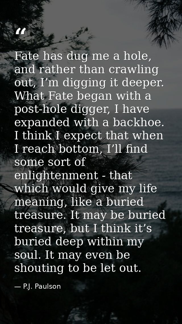 Fate has dug me a hole, and rather than crawling out, I’m digging it deeper. What Fate began with a post-hole digger, I  — P.J. Paulson