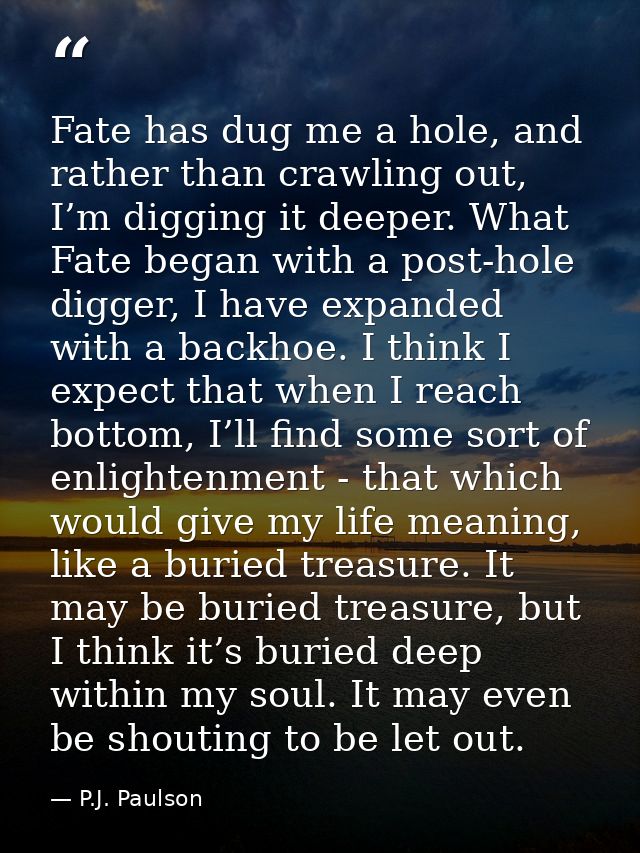 Fate has dug me a hole, and rather than crawling out, I’m digging it deeper. What Fate began with a post-hole digger, I  — P.J. Paulson