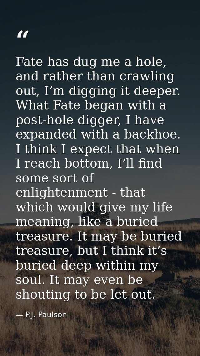 Fate has dug me a hole, and rather than crawling out, I’m digging it deeper. What Fate began with a post-hole digger, I  — P.J. Paulson