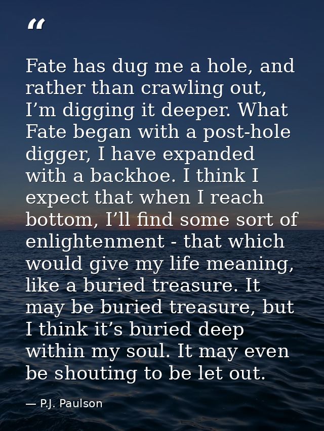 Fate has dug me a hole, and rather than crawling out, I’m digging it deeper. What Fate began with a post-hole digger, I  — P.J. Paulson