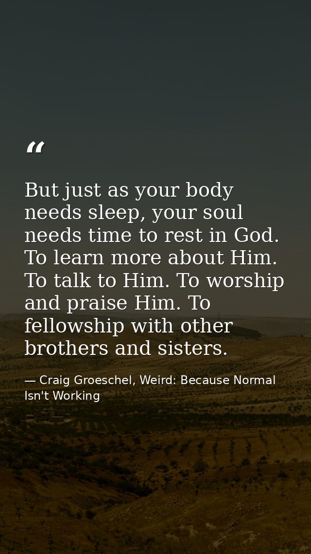 But just as your body needs sleep, your soul needs time to rest in God. To learn more about Him. To talk to Him. To wors — Craig Groeschel, Weird: Because Normal Isn't Working