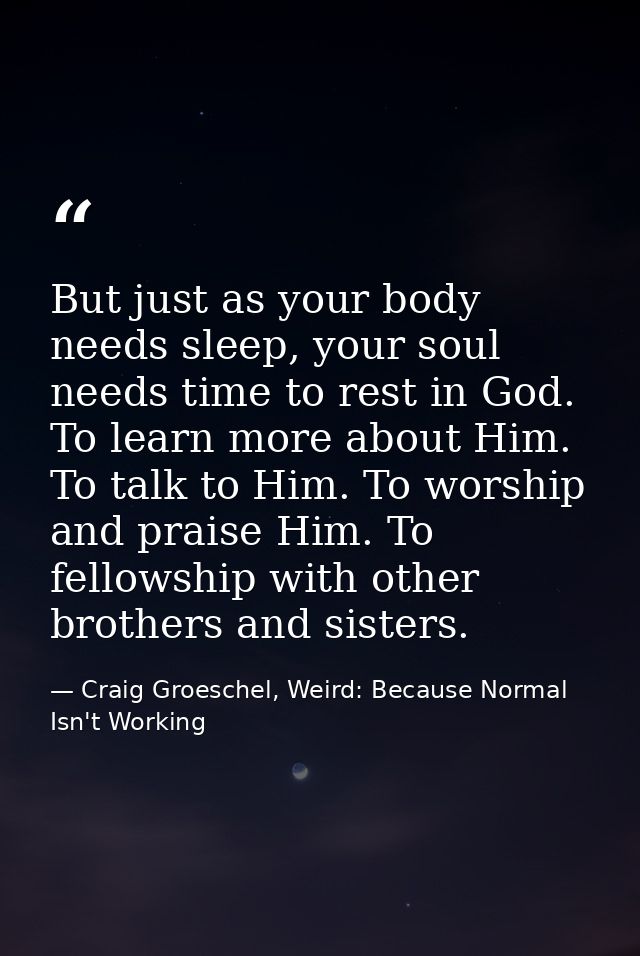 But just as your body needs sleep, your soul needs time to rest in God. To learn more about Him. To talk to Him. To wors — Craig Groeschel, Weird: Because Normal Isn't Working