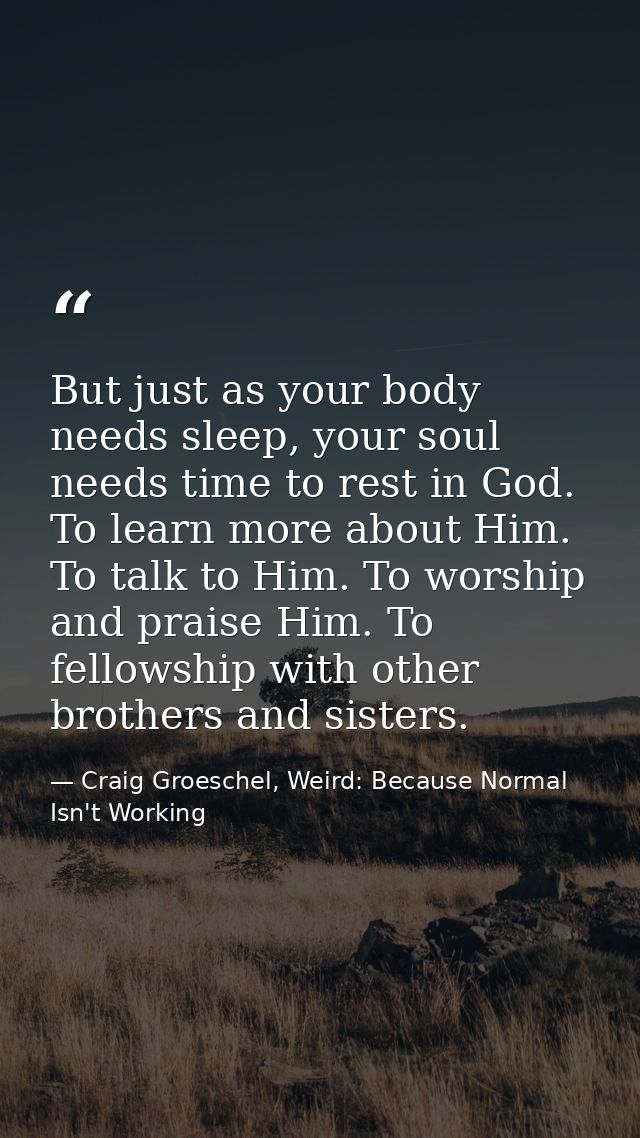 But just as your body needs sleep, your soul needs time to rest in God. To learn more about Him. To talk to Him. To wors — Craig Groeschel, Weird: Because Normal Isn't Working