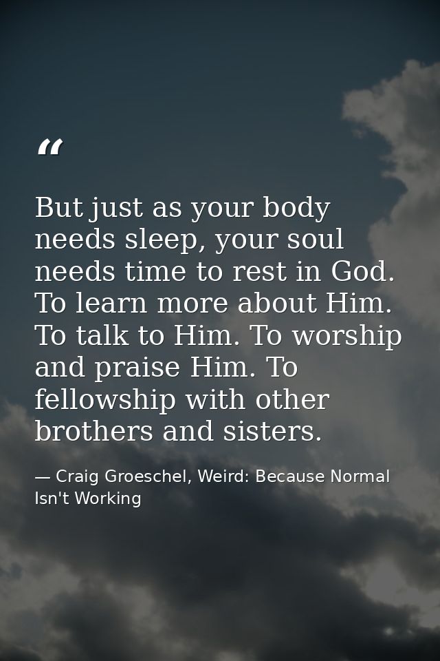 But just as your body needs sleep, your soul needs time to rest in God. To learn more about Him. To talk to Him. To wors — Craig Groeschel, Weird: Because Normal Isn't Working