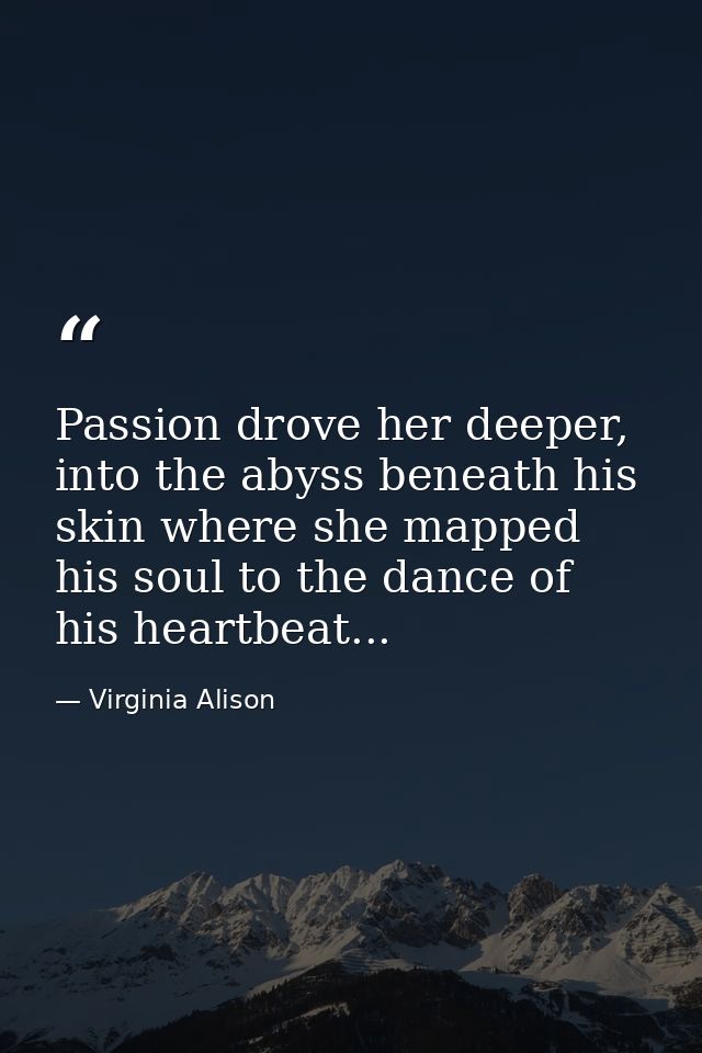 Passion drove her deeper, into the abyss beneath his skin where she mapped his soul to the dance of his heartbeat... — Virginia Alison