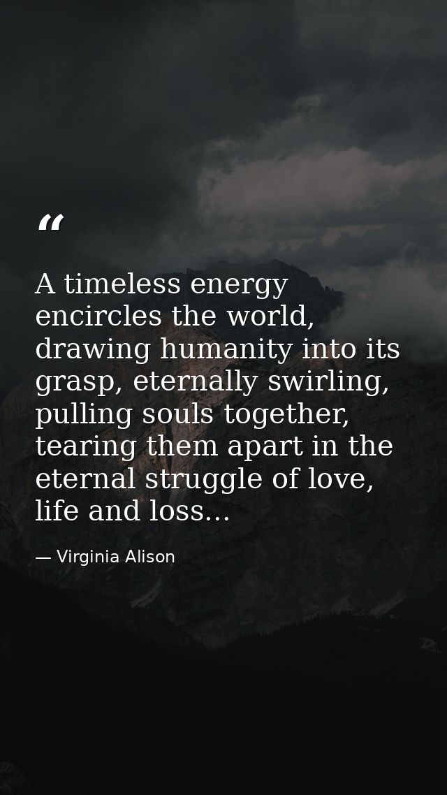 A timeless energy encircles the world, drawing humanity into its grasp, eternally swirling, pulling souls together, tear — Virginia Alison
