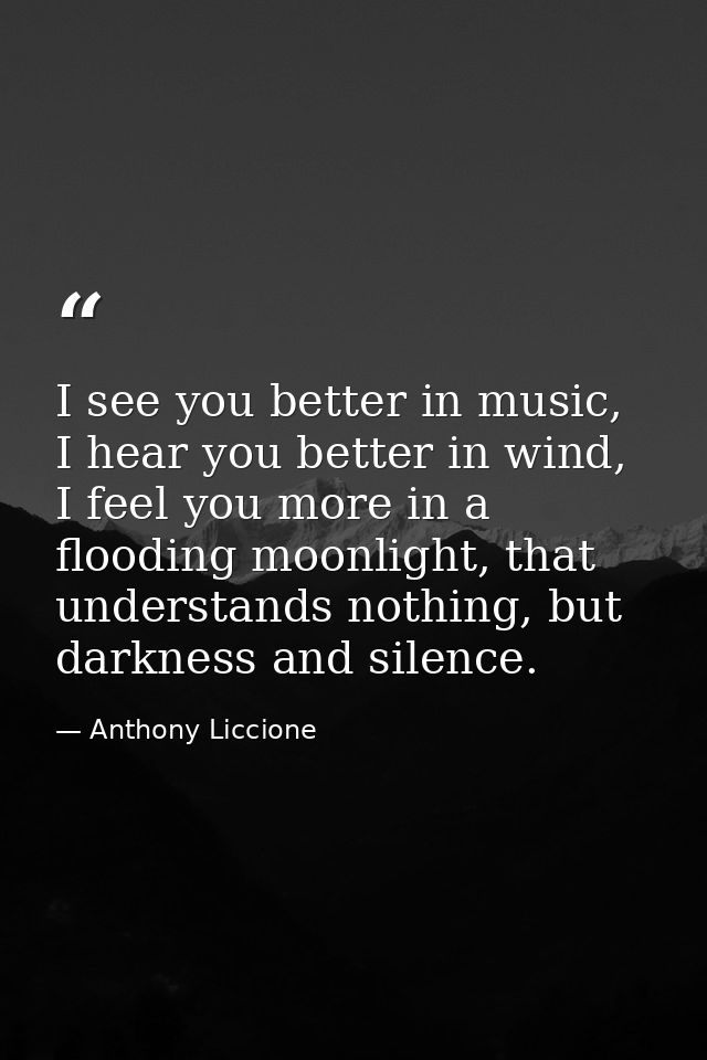 I see you better in music, I hear you better in wind, I feel you more in a flooding moonlight, that understands nothing, — Anthony Liccione