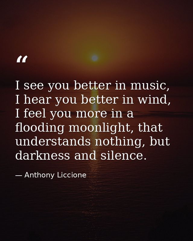 I see you better in music, I hear you better in wind, I feel you more in a flooding moonlight, that understands nothing, — Anthony Liccione