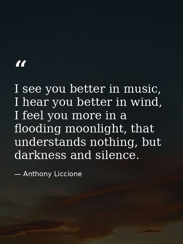 I see you better in music, I hear you better in wind, I feel you more in a flooding moonlight, that understands nothing, — Anthony Liccione