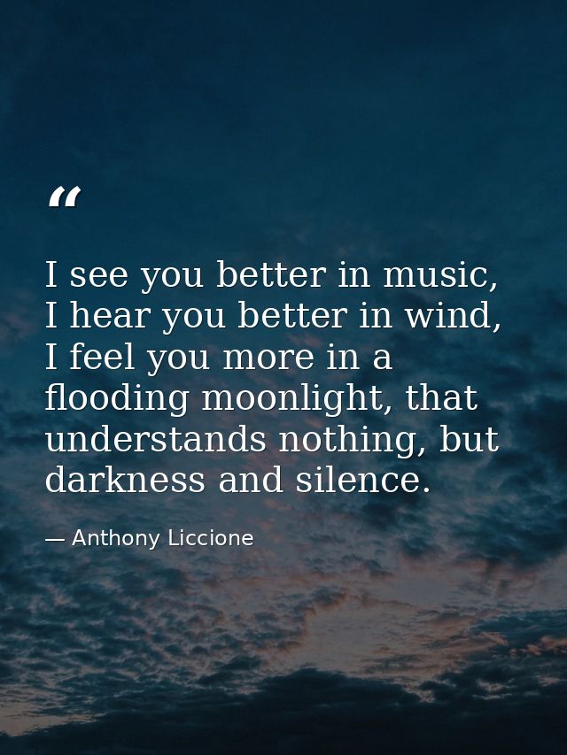 I see you better in music, I hear you better in wind, I feel you more in a flooding moonlight, that understands nothing, — Anthony Liccione