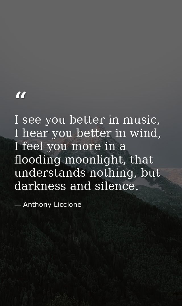 I see you better in music, I hear you better in wind, I feel you more in a flooding moonlight, that understands nothing, — Anthony Liccione