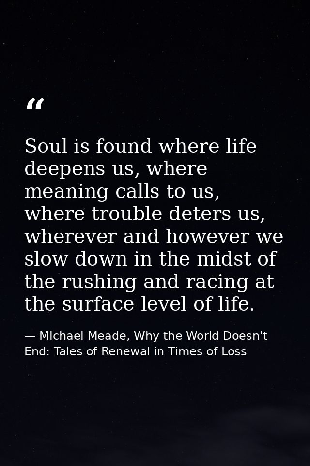 Soul is found where life deepens us, where meaning calls to us, where trouble deters us, wherever and however we slow do — Michael Meade, Why the World Doesn't End: Tales of Renewal in Times of Loss