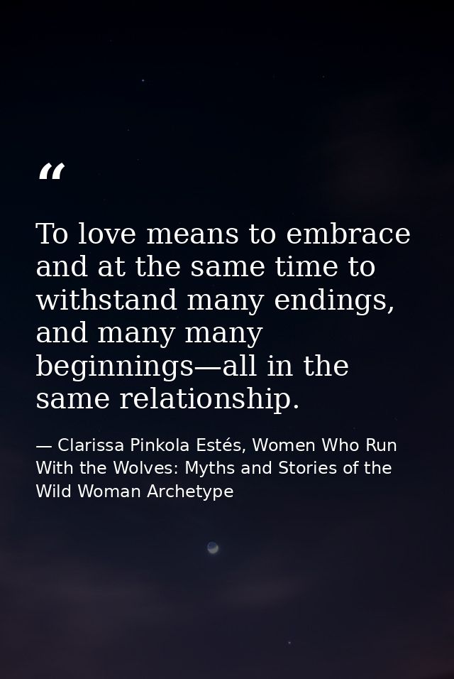 To love means to embrace and at the same time to withstand many endings, and many many beginnings—all in the same relati — Clarissa Pinkola Estés, Women Who Run With the Wolves: Myths and Stories of the Wild Woman Archetype