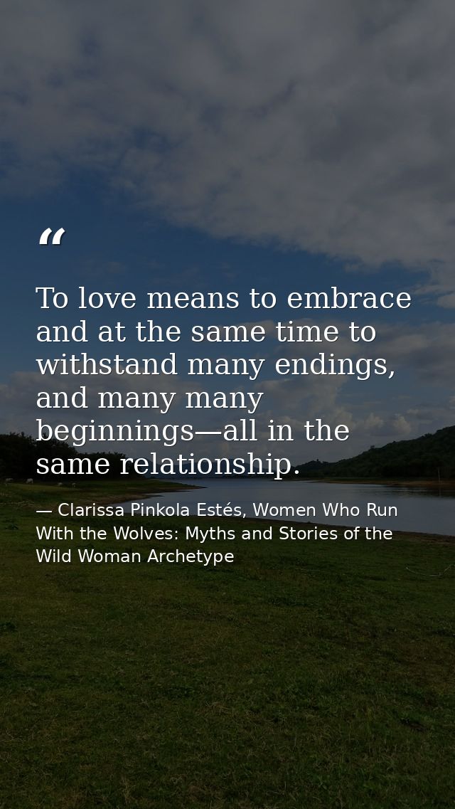 To love means to embrace and at the same time to withstand many endings, and many many beginnings—all in the same relati — Clarissa Pinkola Estés, Women Who Run With the Wolves: Myths and Stories of the Wild Woman Archetype