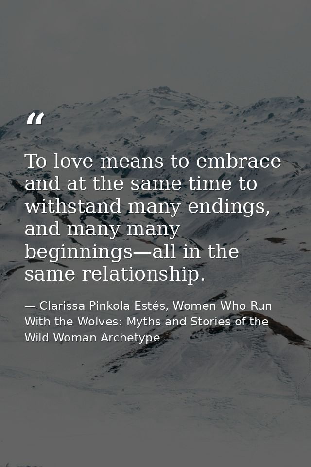 To love means to embrace and at the same time to withstand many endings, and many many beginnings—all in the same relati — Clarissa Pinkola Estés, Women Who Run With the Wolves: Myths and Stories of the Wild Woman Archetype