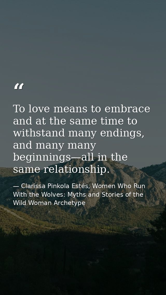 To love means to embrace and at the same time to withstand many endings, and many many beginnings—all in the same relati — Clarissa Pinkola Estés, Women Who Run With the Wolves: Myths and Stories of the Wild Woman Archetype