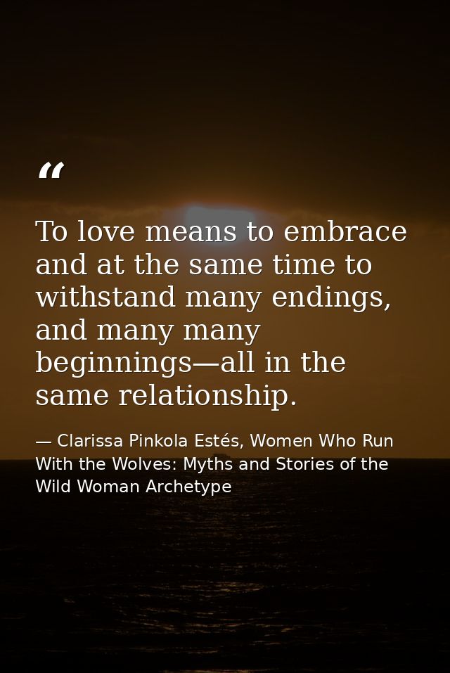 To love means to embrace and at the same time to withstand many endings, and many many beginnings—all in the same relati — Clarissa Pinkola Estés, Women Who Run With the Wolves: Myths and Stories of the Wild Woman Archetype