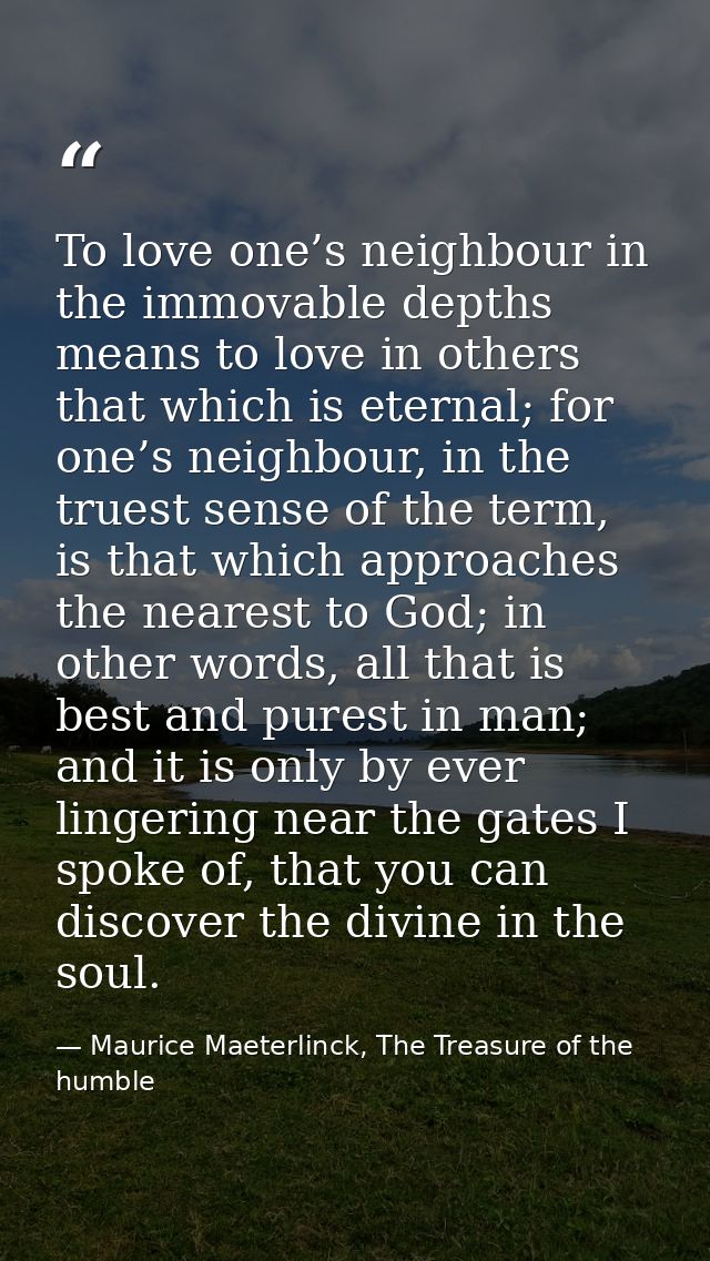 To love one’s neighbour in the immovable depths means to love in others that which is eternal; for one’s neighbour, in t — Maurice Maeterlinck, The Treasure of the humble