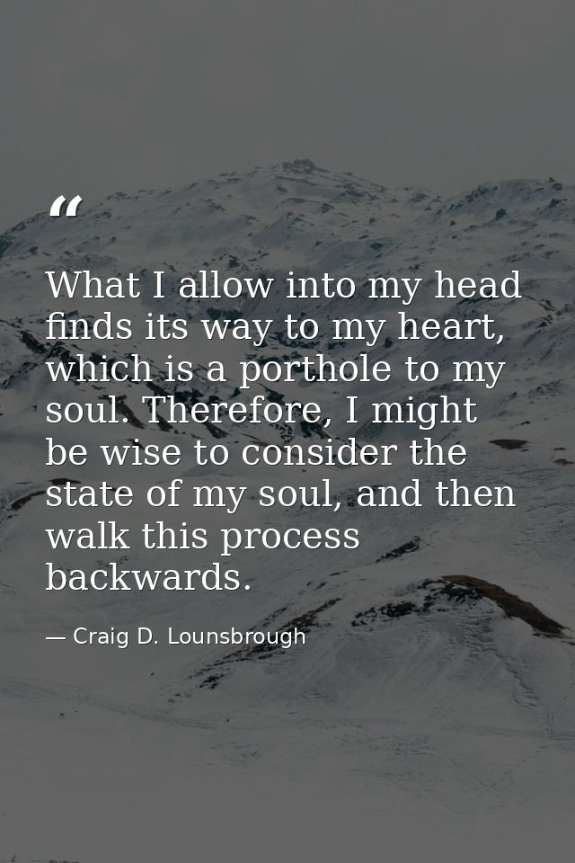 What I allow into my head finds its way to my heart, which is a porthole to my soul. Therefore, I might be wise to consi — Craig D. Lounsbrough