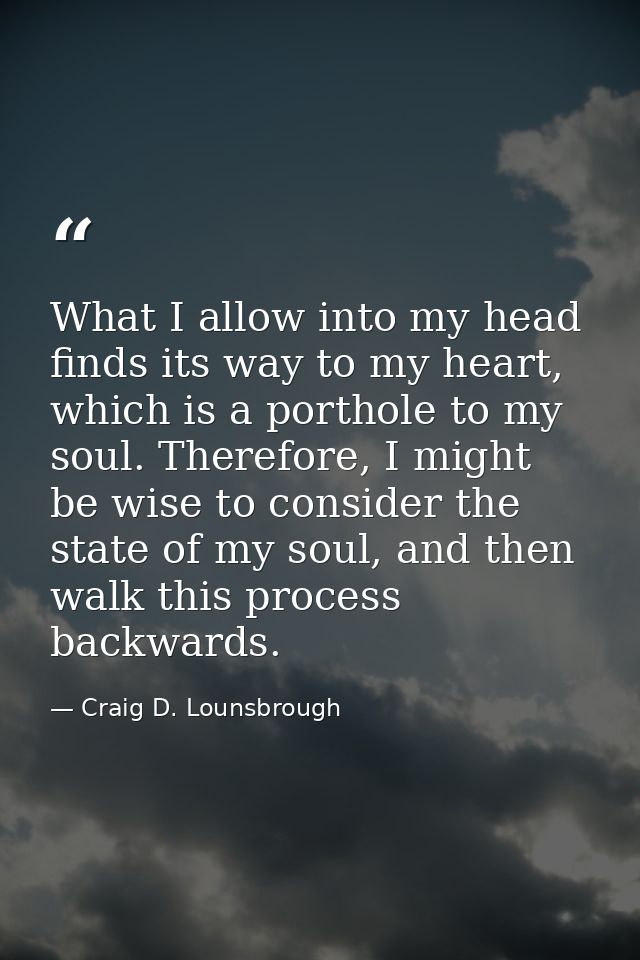 What I allow into my head finds its way to my heart, which is a porthole to my soul. Therefore, I might be wise to consi — Craig D. Lounsbrough