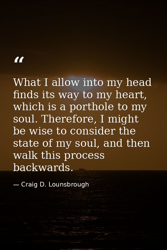 What I allow into my head finds its way to my heart, which is a porthole to my soul. Therefore, I might be wise to consi — Craig D. Lounsbrough