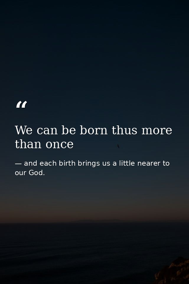 We can be born thus more than once — and each birth brings us a little nearer to our God.
