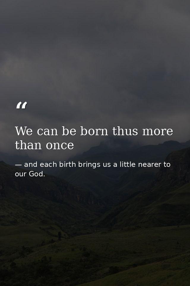 We can be born thus more than once — and each birth brings us a little nearer to our God.