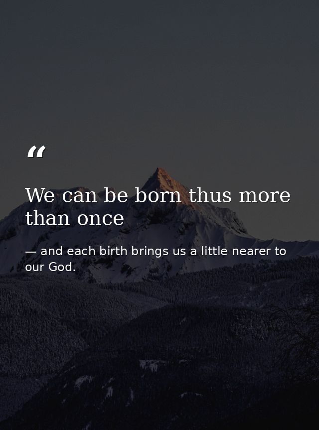 We can be born thus more than once — and each birth brings us a little nearer to our God.