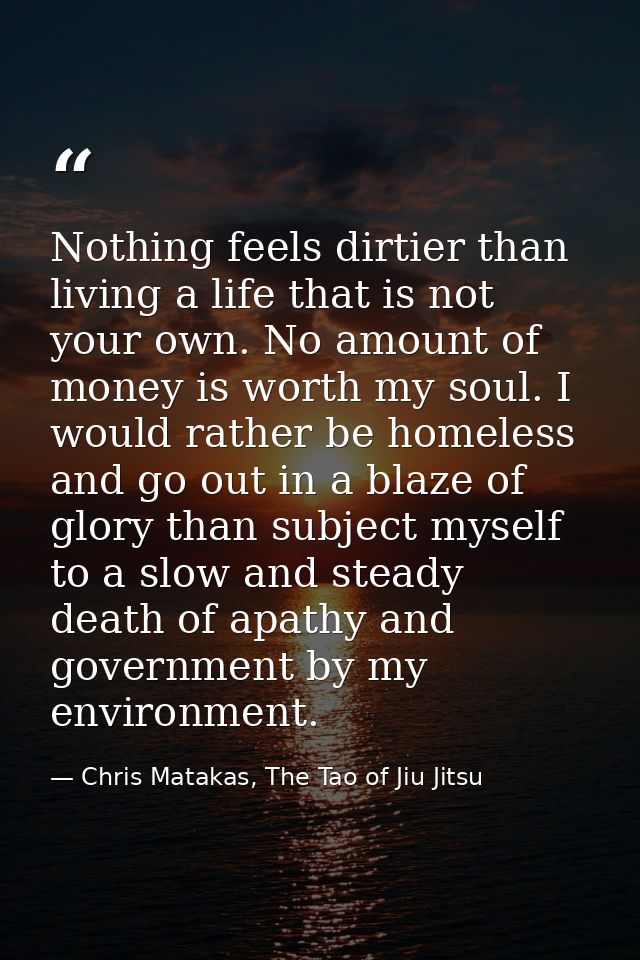 Nothing feels dirtier than living a life that is not your own. No amount of money is worth my soul. I would rather be ho — Chris Matakas, The Tao of Jiu Jitsu