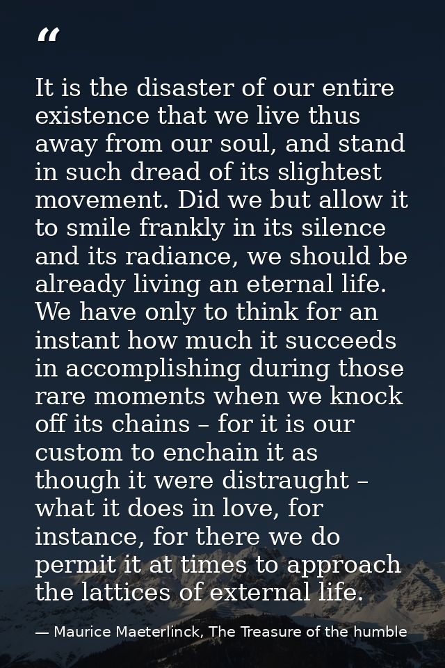 It is the disaster of our entire existence that we live thus away from our soul, and stand in such dread of its slightes — Maurice Maeterlinck, The Treasure of the humble