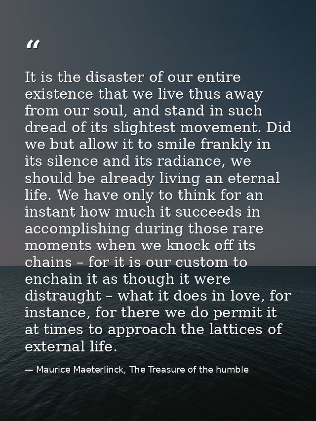 It is the disaster of our entire existence that we live thus away from our soul, and stand in such dread of its slightes — Maurice Maeterlinck, The Treasure of the humble