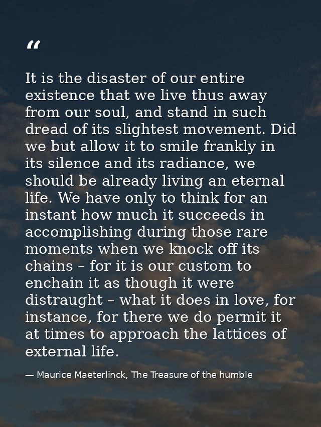 It is the disaster of our entire existence that we live thus away from our soul, and stand in such dread of its slightes — Maurice Maeterlinck, The Treasure of the humble