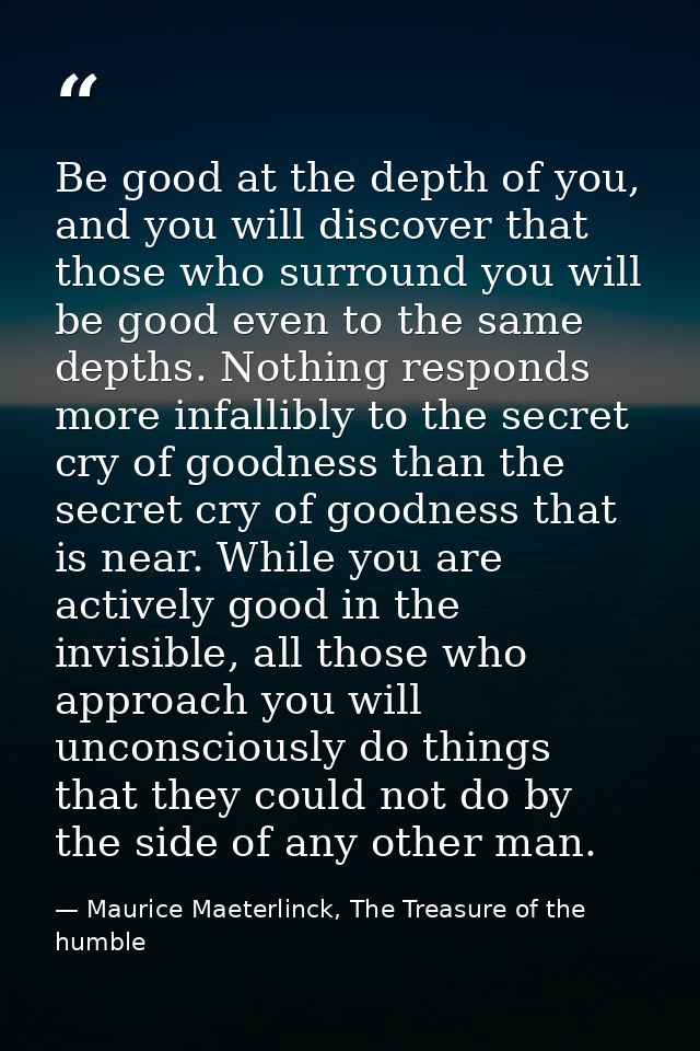 Be good at the depth of you, and you will discover that those who surround you will be good even to the same depths. Not — Maurice Maeterlinck, The Treasure of the humble