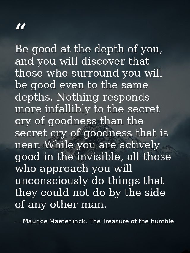 Be good at the depth of you, and you will discover that those who surround you will be good even to the same depths. Not — Maurice Maeterlinck, The Treasure of the humble